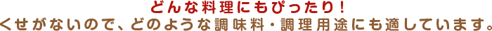 どんな料理にもぴったり！くせがないので、どのような調味料・調理用途にも適しています。