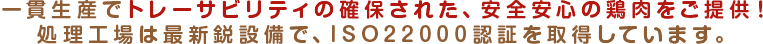 一貫生産でトレーサビリティの確保された、安全安心の鶏肉をご提供！処理工場は最新鋭設備で、ISO22000認証を取得しています。