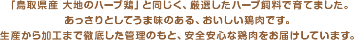 「鳥取県産 大地のハーブ鶏」と同じく、厳選したハーブ飼料で育てました。
あっさりとしてうま味のある、おいしい鶏肉です。生産から加工まで徹底した管理のもと、安全安心な鶏肉をお届けしています。