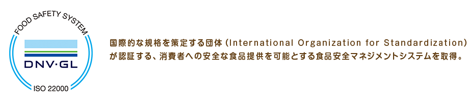 国際的な規格を策定する団体（International Organization for Standardization）が認証する、消費者への安全な食品提供を可能とする食品安全マネジメントシステムを取得。