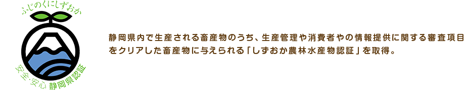 静岡県内で生産される畜産物のうち、生産管理や消費者やの情報提供に関する審査項目をクリアした畜産物に与えられる「しずおか農林水産物認証」を取得。