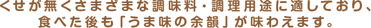 くせが無くさまざまな調味料・調理用途に適しており、食べた後も「うま味の余韻」が味わえます。