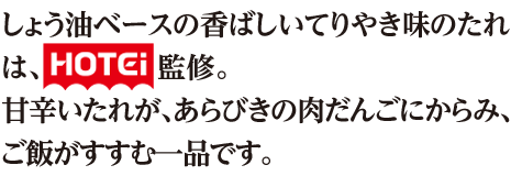 しょう油ベースの香ばしいてりやき味のたれは、『HOTEi』監修。甘辛いたれが、あらびきの肉だんごにからみ、ご飯がすすむ一品です。